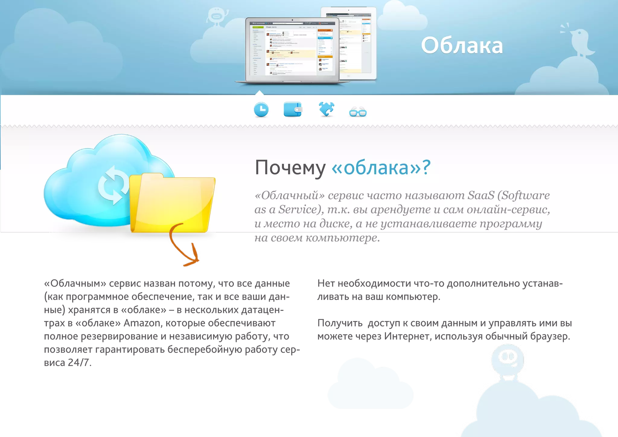 Облака
«Облачным» сервис назван потому, что все данные
(как программное обеспечение, так и все ваши дан-
ные) хранятся в «облаке» – в нескольких датацен-
трах в «облаке» Amazon, которые обеспечивают
полное резервирование и независимую работу, что
позволяет гарантировать бесперебойную работу сер-
виса 24/7.
Нет необходимости что-то дополнительно устанав-
ливать на ваш компьютер.
Получить доступ к своим данным и управлять ими вы
можете через Интернет, используя обычный браузер.
Почему «облака»?
«Облачный» сервис часто называют SaaS (Software
as a Service), т.к. вы арендуете и сам онлайн-сервис,
и место на диске, а не устанавливаете программу
на своем компьютере.
 