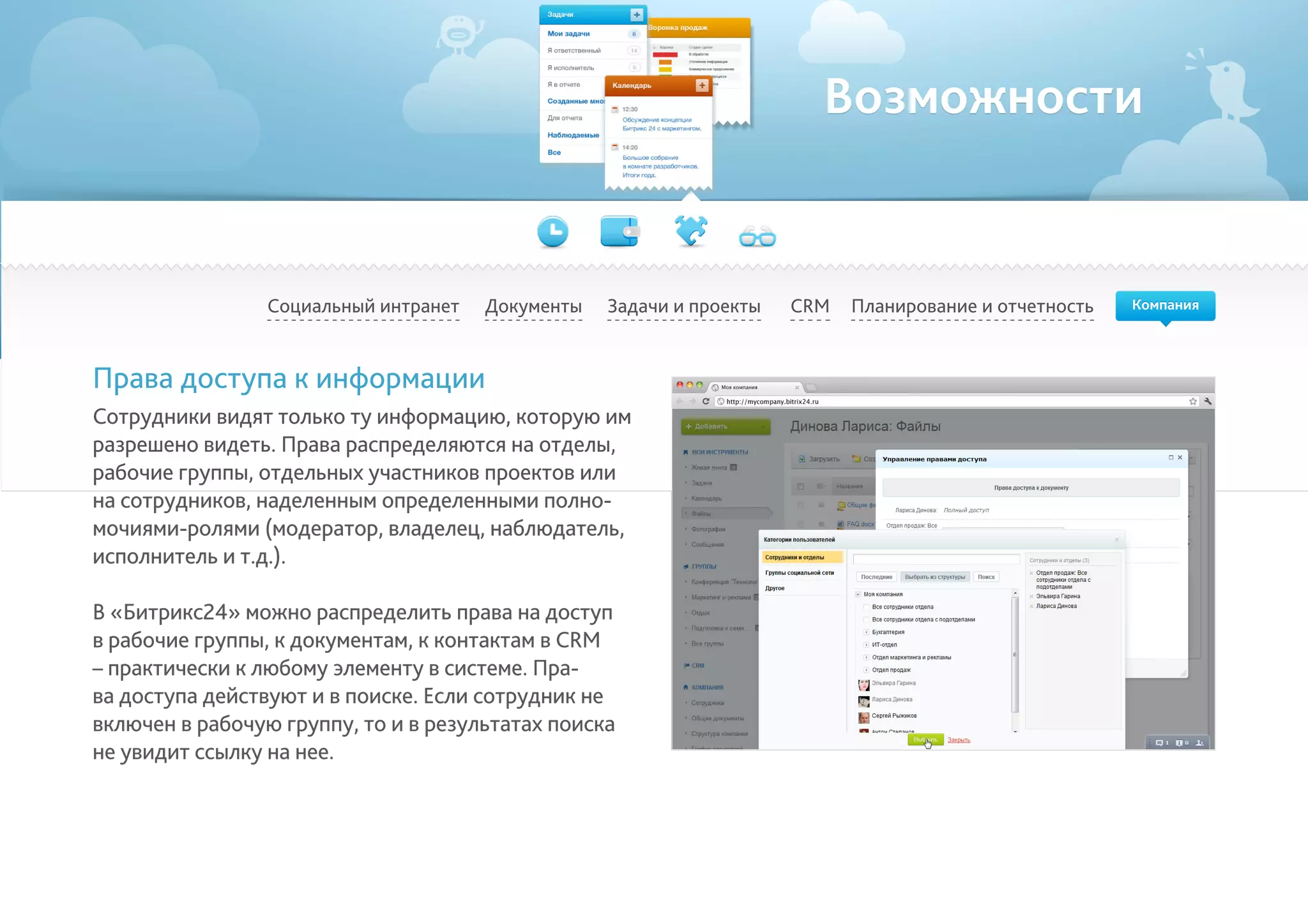 Возможности
Социальный интранет Планирование и отчетностьCRMДокументы Задачи и проекты
Права доступа к информации
Сотрудники видят только ту информацию, которую им
разрешено видеть. Права распределяются на отделы,
рабочие группы, отдельных участников проектов или
на сотрудников, наделенным определенными полно-
мочиями-ролями (модератор, владелец, наблюдатель,
исполнитель и т.д.).
В «Битрикс24» можно распределить права на доступ
в рабочие группы, к документам, к контактам в CRM
– практически к любому элементу в системе. Пра-
ва доступа действуют и в поиске. Если сотрудник не
включен в рабочую группу, то и в результатах поиска
не увидит ссылку на нее.
Компания
 