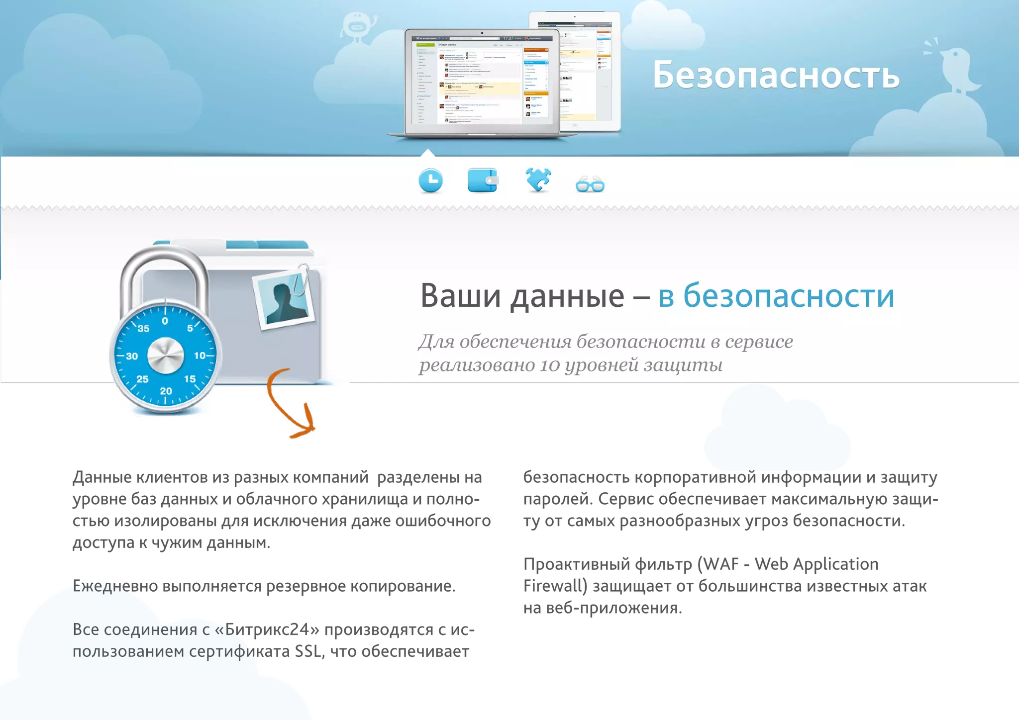Безопасность
Ваши данные – в безопасности
безопасность корпоративной информации и защиту
паролей. Сервис обеспечивает максимальную защи-
ту от самых разнообразных угроз безопасности.
Проактивный фильтр (WAF - Web Application
Firewall) защищает от большинства известных атак
на веб-приложения.
Для обеспечения безопасности в сервисе
реализовано 10 уровней защиты
Данные клиентов из разных компаний разделены на
уровне баз данных и облачного хранилища и полно-
стью изолированы для исключения даже ошибочного
доступа к чужим данным.
Ежедневно выполняется резервное копирование.
Все соединения с «Битрикс24» производятся с ис-
пользованием сертификата SSL, что обеспечивает
 