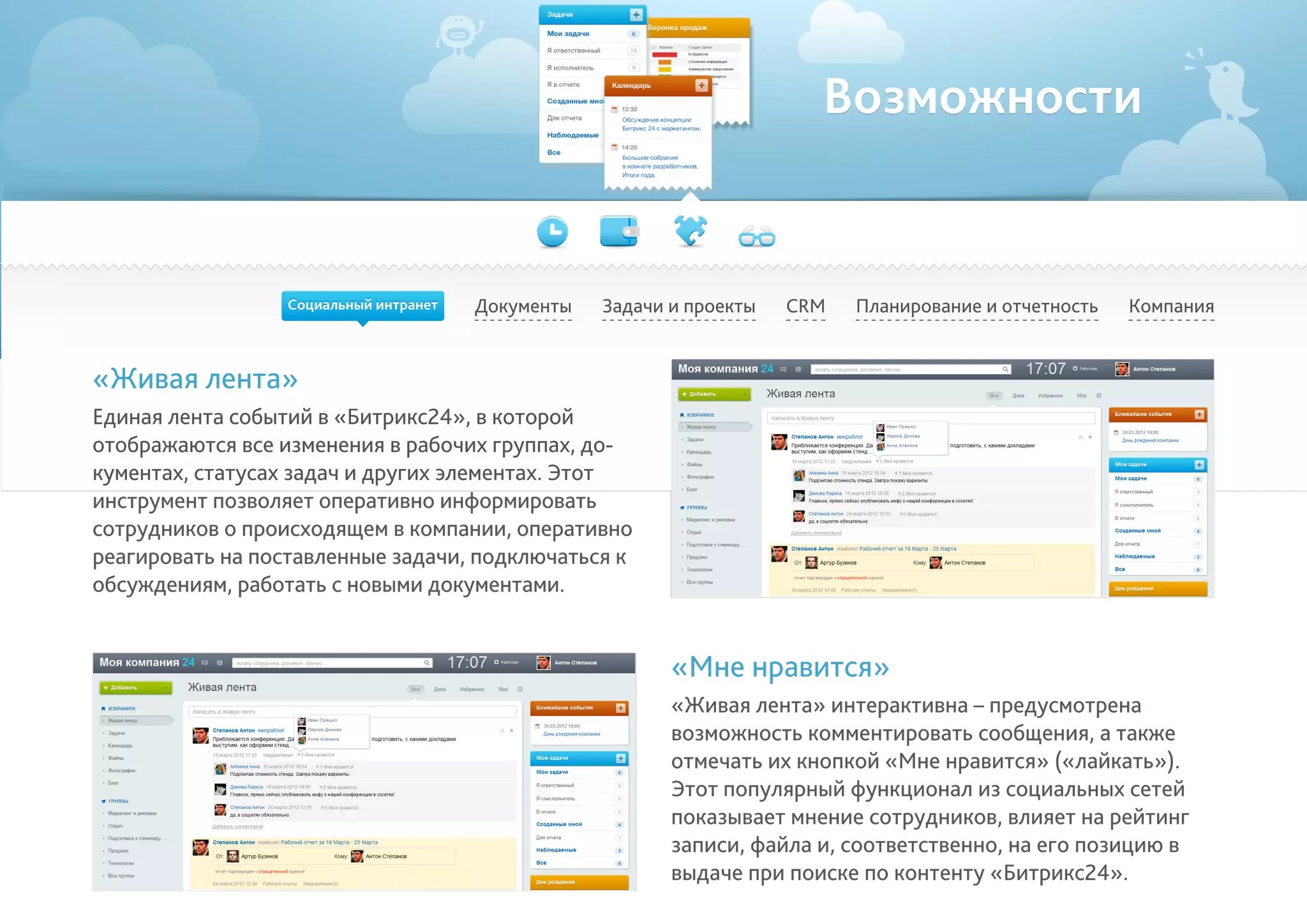 Возможности
Документы Задачи и проекты Планирование и отчетность КомпанияCRM
«Живая лента»
Единая лента событий в «Битрикс24», в которой
отображаются все изменения в рабочих группах, до-
кументах, статусах задач и других элементах. Этот
инструмент позволяет оперативно информировать
сотрудников о происходящем в компании, оперативно
реагировать на поставленные задачи, подключаться к
обсуждениям, работать с новыми документами.
«Мне нравится»
«Живая лента» интерактивна – предусмотрена
возможность комментировать сообщения, а также
отмечать их кнопкой «Мне нравится» («лайкать»).
Этот популярный функционал из социальных сетей
показывает мнение сотрудников, влияет на рейтинг
записи, файла и, соответственно, на его позицию в
выдаче при поиске по контенту «Битрикс24».
Социальный интранет
 