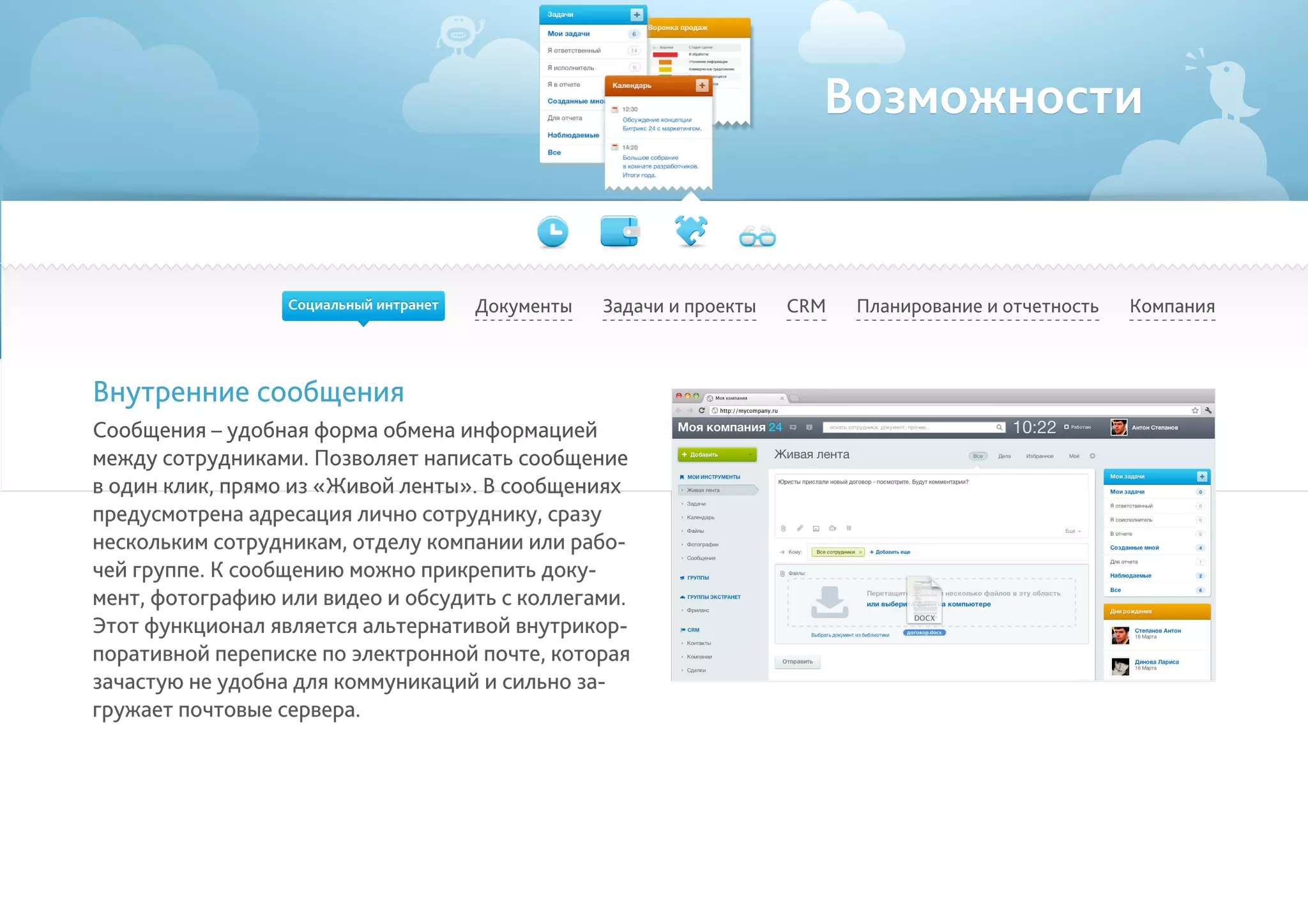 Возможности
Документы Задачи и проекты Планирование и отчетность КомпанияCRM
Внутренние сообщения
Сообщения – удобная форма обмена информацией
между сотрудниками. Позволяет написать сообщение
в один клик, прямо из «Живой ленты». В сообщениях
предусмотрена адресация лично сотруднику, сразу
нескольким сотрудникам, отделу компании или рабо-
чей группе. К сообщению можно прикрепить доку-
мент, фотографию или видео и обсудить с коллегами.
Этот функционал является альтернативой внутрикор-
поративной переписке по электронной почте, которая
зачастую не удобна для коммуникаций и сильно за-
гружает почтовые сервера.
Социальный интранет
 