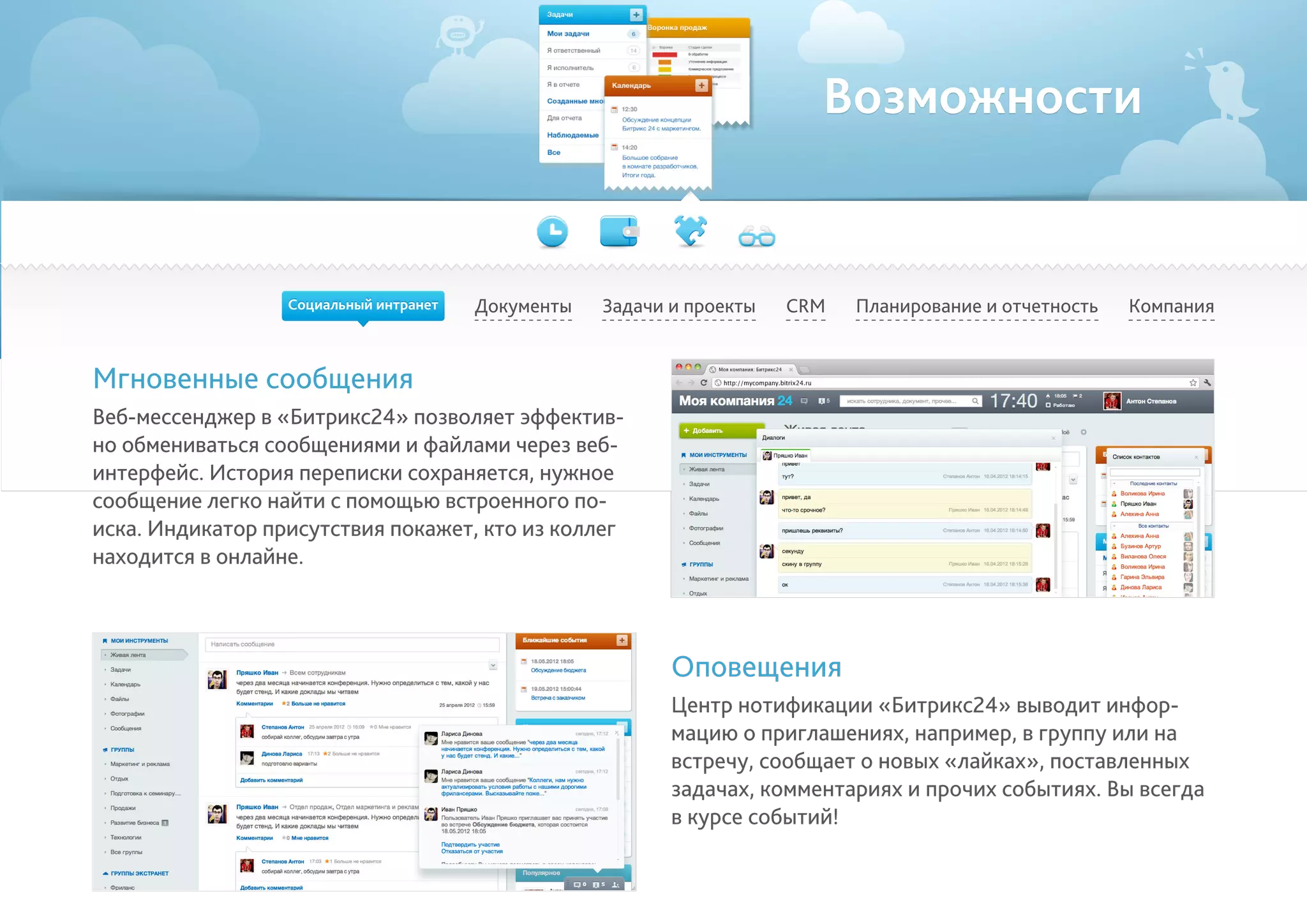 Возможности
Документы Задачи и проекты Планирование и отчетность КомпанияCRM
Мгновенные сообщения
Веб-мессенджер в «Битрикс24» позволяет эффектив-
но обмениваться сообщениями и файлами через веб-
интерфейс. История переписки сохраняется, нужное
сообщение легко найти с помощью встроенного по-
иска. Индикатор присутствия покажет, кто из коллег
находится в онлайне.
Оповещения
Центр нотификации «Битрикс24» выводит инфор-
мацию о приглашениях, например, в группу или на
встречу, сообщает о новых «лайках», поставленных
задачах, комментариях и прочих событиях. Вы всегда
в курсе событий!
Социальный интранет
 