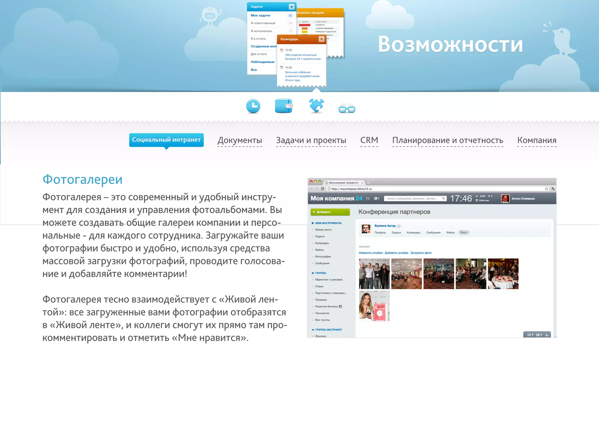Возможности
Документы Задачи и проекты Планирование и отчетность КомпанияCRM
Фотогалереи
Фотогалерея – это современный и удобный инстру-
мент для создания и управления фотоальбомами. Вы
можете создавать общие галереи компании и персо-
нальные - для каждого сотрудника. Загружайте ваши
фотографии быстро и удобно, используя средства
массовой загрузки фотографий, проводите голосова-
ние и добавляйте комментарии!
Фотогалерея тесно взаимодействует с «Живой лен-
той»: все загруженные вами фотографии отобразятся
в «Живой ленте», и коллеги смогут их прямо там про-
комментировать и отметить «Мне нравится».
Социальный интранет
 