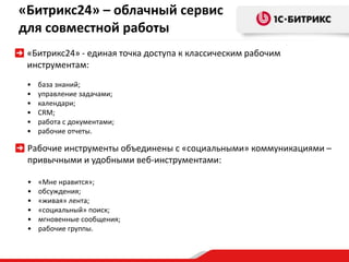 «Битрикс24» – облачный сервис
для совместной работы
«Битрикс24» - единая точка доступа к классическим рабочим
инструментам:
• база знаний;
• управление задачами;
• календари;
• CRM;
• работа с документами;
• рабочие отчеты.
Рабочие инструменты объединены с «социальными» коммуникациями –
привычными и удобными веб-инструментами:
• «Мне нравится»;
• обсуждения;
• «живая» лента;
• «социальный» поиск;
• мгновенные сообщения;
• рабочие группы.
 