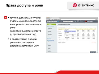 • группе, департаменту или
отдельному пользователю
на портале сопоставляется
роль
(менеджер, администрато
р, руководитель и т.д.)
• в соответствие с этими
ролями «раздается»
доступ к элементам CRM
Права доступа и роли
 