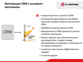 CRM
Интеграция CRM с интернет-
магазином
• загрузка данных о заказах в CRM
• регулярный двунаправленный обмен
данными между интернет-магазином и
CRM
• обработка заказов прямо в CRM
• объединение в CRM заказов из разных
интернет-магазинов
• бизнес-процесс для автоматического
распределения «лидов» между
менеджерами (например, в зависимости
от суммы контракта)
• «воронка» для оценки эффективности
продаж
• и многое другое
 