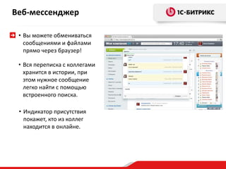 Веб-мессенджер 
• Вы можете обмениваться 
сообщениями и файлами 
прямо через браузер! 
• Вся переписка с коллегами 
хранится в истории, при 
этом нужное сообщение 
легко найти с помощью 
встроенного поиска. 
• Индикатор присутствия 
покажет, кто из коллег 
находится в онлайне. 
 