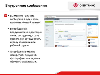 Внутренние сообщения 
• Вы можете написать 
сообщение в один клик, 
прямо из «Живой ленты»! 
• В сообщениях 
предусмотрена адресация 
лично сотруднику, сразу 
нескольким сотрудникам, 
отделу компании или 
рабочей группе. 
• К сообщению можно 
прикрепить документ, 
фотографию или видео и 
обсудить с коллегами. 
 