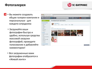 Фотогалерея 
• Вы можете создавать 
общие галереи компании и 
персональные - для 
каждого сотрудника 
• Загружайте ваши 
фотографии быстро и 
удобно, используя средства 
массовой загрузки 
фотографий, проводите 
голосование и добавляйте 
комментарии! 
• Все загруженные вами 
фотографии отобразятся в 
«Живой ленте» 
 
