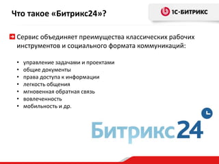 Что такое «Битрикс24»? 
Сервис объединяет преимущества классических рабочих 
инструментов и социального формата коммуникаций: 
• управление задачами и проектами 
• общие документы 
• права доступа к информации 
• легкость общения 
• мгновенная обратная связь 
• вовлеченность 
• мобильность и др. 
 