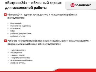 «Битрикс24» – облачный сервис 
для совместной работы 
«Битрикс24» - единая точка доступа к классическим рабочим 
инструментам: 
• база знаний; 
• управление задачами; 
• календари; 
• CRM; 
• работа с документами; 
• рабочие отчеты. 
Рабочие инструменты объединены с «социальными» коммуникациями – 
привычными и удобными веб-инструментами: 
• «Мне нравится»; 
• обсуждения; 
• «живая» лента; 
• «социальный» поиск; 
• мгновенные сообщения; 
• рабочие группы. 
 