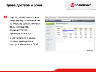 Права доступа и роли 
• группе, департаменту или 
отдельному пользователю 
на портале сопоставляется 
роль (менеджер, 
администратор, 
руководитель и т.д.) 
• в соответствие с этими 
ролями «раздается» 
доступ к элементам CRM 
 