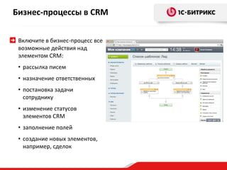 Бизнес-процессы в CRM 
Включите в бизнес-процесс все 
возможные действия над 
элементом CRM: 
• рассылка писем 
• назначение ответственных 
• постановка задачи 
сотруднику 
• изменение статусов 
элементов CRM 
• заполнение полей 
• создание новых элементов, 
например, сделок 
 