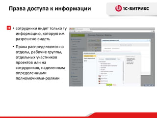Права доступа к информации 
• сотрудники видят только ту 
информацию, которую им 
разрешено видеть 
• Права распределяются на 
отделы, рабочие группы, 
отдельных участников 
проектов или на 
сотрудников, наделенным 
определенными 
полномочиями-ролями 
 
