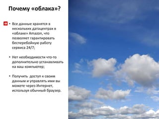 Почему «облака»? 
• Все данные хранятся в 
нескольких датацентрах в 
«облаке» Amazon, что 
позволяет гарантировать 
бесперебойную работу 
сервиса 24/7; 
• Нет необходимости что-то 
дополнительно устанавливать 
на ваш компьютер; 
• Получить доступ к своим 
данным и управлять ими вы 
можете через Интернет, 
используя обычный браузер. 
 
