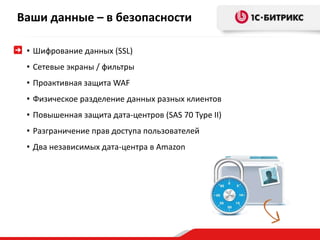 Ваши данные – в безопасности 
• Шифрование данных (SSL) 
• Сетевые экраны / фильтры 
• Проактивная защита WAF 
• Физическое разделение данных разных клиентов 
• Повышенная защита дата-центров (SAS 70 Type II) 
• Разграничение прав доступа пользователей 
• Два независимых дата-центра в Amazon 
 