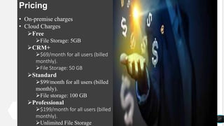 17
Pricing
• On-premise charges
• Cloud Charges
Free
File Storage: 5GB
CRM+
$69/month for all users (billed
monthly).
File Storage: 50 GB
Standard
$99/month for all users (billed
monthly).
File storage: 100 GB
Professional
$199/month for all users (billed
monthly).
Unlimited File Storage
 