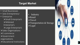 8
Target Market
• Small Businesses
• Solo Entrepreneur
• Enterprise
Small Enterprise’s
Midsized
Enterprise’s
Large Enterprise’s
Sales Organizations
E-commerce
Government
organizations
Educational Institutions
• Industry
Retail
Travel
Transportation & Storage
Legal
 
