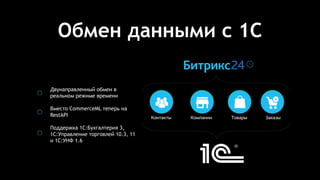 Обмен данными с 1С
Двунаправленный обмен в
реальном режиме времени
Вместо CommerceML теперь на
RestAPI
Поддержка 1С:Бухгалтерия 3,
1С:Управление торговлей 10.3, 11
и 1С:УНФ 1.6
Контакты Компании Товары Заказы
 