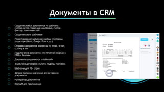 Создание любых документов по шаблону:
счетов, актов, товарных накладных, счетов-
фактур, доверенностей
Создание своих шаблонов
Редактирование шаблона в любом текстовом
редакторе (Word, Google Docs и др.)
Отправка документов клиентам по email, в чат,
ссылку в sms
Подключение документа или печатной формы к
CRM и Задачам
Документы сохраняются в таймлайн
3 шаблона договоров: услуги, подряд, поставка
Шаблоны для 10+ стран
Запрос полей и значений для вставки в
документы
Нумератор документов
Rest API для Приложений
Документы в CRM
 
