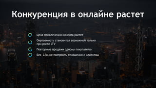 Конкуренция в онлайне растет
Цена привлечения клиента растет
Окупаемость становится возможной только
при росте LTV
Повторные продажи одному покупателю
Без CRM не построить отношения с клиентом
 