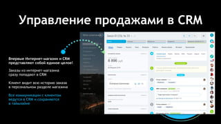 Управление продажами в CRM
Заказы из интернет-магазина
сразу попадают в CRM
Клиент видит всю историю заказа
в персональном разделе магазина
Все коммуникации с клиентом
ведутся в CRM и сохраняются
в таймлайне
Впервые Интернет-магазин и CRM
представляют собой единое целое!
 