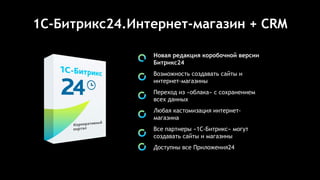 1C-Битрикс24.Интернет-магазин + CRM
Новая редакция коробочной версии
Битрикс24
Возможность создавать сайты и
интернет-магазины
Переход из «облака» с сохранением
всех данных
Любая кастомизация интернет-
магазина
Все партнеры «1С-Битрикс» могут
создавать сайты и магазины
Доступны все Приложения24
 