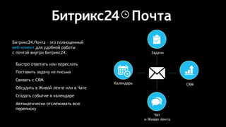 Битрикс24.Почта – это полноценный
веб-клиент для удобной работы
с почтой внутри Битрикс24:
Быстро ответить или переслать
Поставить задачу из письма
Связать с CRM
Обсудить в Живой ленте или в Чате
Создать событие в календаре
Автоматически отслеживать всю
переписку
Почта
СRM
Задачи
Чат
и Живая лента
Календарь
 
