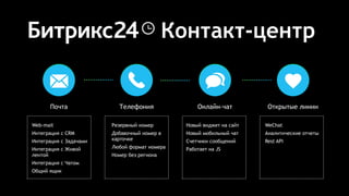 Контакт-центр
Почта Телефония Онлайн-чат
Новый виджет на сайт
Новый мобильный чат
Счетчики сообщений
Работает на JS
Резервный номер
Добавочный номер в
карточке
Любой формат номера
Номер без региона
Web-mail
Интеграция с CRM
Интеграция с Задачами
Интеграция с Живой
лентой
Интеграция с Чатом
Общий ящик
Открытые линии
WeChat
Аналитические отчеты
Rest API
 