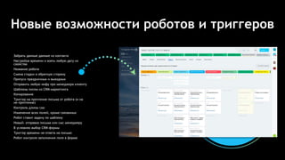 Новые возможности роботов и триггеров
Забрать данные данные из контакта
Настройка времени и взять любую дату из
свойства
Название робота
Смена стадии в обратную сторону
Пропуск праздничных и выходных
Отправить любую инфу про менеджера клиенту
Шаблоны писем из CRM-маркетинга
Копирование
Триггер на прочтение письма от робота (и на
не-прочтение)
Контроль длины смс
Изменение всех полей, кроме связанных
Робот ставит задачу по шаблону
Новый: отправка письма или смс менеджеру
В условиях выбор CRM-формы
Триггер времени не-ответа на письмо
Робот контроля заполнения поля в форме
 