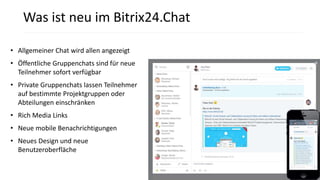 • Allgemeiner Chat wird allen angezeigt
• Öffentliche Gruppenchats sind für neue
Teilnehmer sofort verfügbar
• Private Gruppenchats lassen Teilnehmer
auf bestimmte Projektgruppen oder
Abteilungen einschränken
• Rich Media Links
• Neue mobile Benachrichtigungen
• Neues Design und neue
Benutzeroberfläche
Was ist neu im Bitrix24.Chat
 