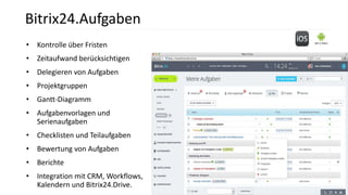• Kontrolle über Fristen
• Zeitaufwand berücksichtigen
• Delegieren von Aufgaben
• Projektgruppen
• Gantt-Diagramm
• Aufgabenvorlagen und
Serienaufgaben
• Checklisten und Teilaufgaben
• Bewertung von Aufgaben
• Berichte
• Integration mit CRM, Workflows,
Kalendern und Bitrix24.Drive.
Bitrix24.Aufgaben
 