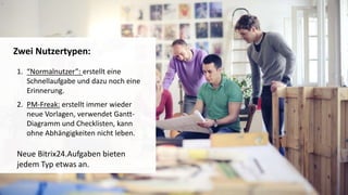 1. “Normalnutzer”: erstellt eine
Schnellaufgabe und dazu noch eine
Erinnerung.
2. PM-Freak: erstellt immer wieder
neue Vorlagen, verwendet Gantt-
Diagramm und Checklisten, kann
ohne Abhängigkeiten nicht leben.
Neue Bitrix24.Aufgaben bieten
jedem Typ etwas an.
Zwei Nutzertypen:
 