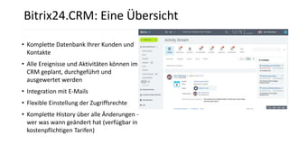 • Komplette Datenbank Ihrer Kunden und
Kontakte
• Alle Ereignisse und Aktivitäten können im
CRM geplant, durchgeführt und
ausgewertet werden
• Integration mit E-Mails
• Flexible Einstellung der Zugriffsrechte
• Komplette History über alle Änderungen -
wer was wann geändert hat (verfügbar in
kostenpflichtigen Tarifen)
Bitrix24.CRM: Eine Übersicht
 