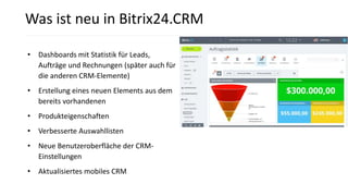 • Dashboards mit Statistik für Leads,
Aufträge und Rechnungen (später auch für
die anderen CRM-Elemente)
• Erstellung eines neuen Elements aus dem
bereits vorhandenen
• Produkteigenschaften
• Verbesserte Auswahllisten
• Neue Benutzeroberfläche der CRM-
Einstellungen
• Aktualisiertes mobiles CRM
Was ist neu in Bitrix24.CRM
 
