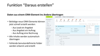 • Beliebige neue CRM-Elemente können
jetzt schnell erstellt werden:
- Aus Lead ein Angebot
- Aus Angebot ein Auftrag
- Aus Auftrag eine Rechnung
• Alle Inhalte werden automatisch
übertragen
• Fehlende benutzerdefinierte Felder
werden erkannt und erstellt
Funktion “Daraus erstellen”
Daten aus einem CRM-Element ins Andere übertragen
 