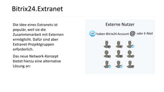 Die Idee eines Extranets ist
populär, weil sie die
Zusammenarbeit mit Externen
ermöglicht. Dafür sind aber
Extranet-Projektgruppen
erforderlich.
Das neue Network-Konzept
bietet hierzu eine alternative
Lösung an:
Externe Nutzer
Bitrix24.Extranet
oder E-Mailhaben Bitrix24 Account
 