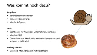 Aufgaben:
• Benutzerdefinierte Felder;
• Genauere Erinnerung;
• Mobile Aufgaben;
CRM:
• Dashboards für Angebote, Unternehmen, Kontakte;
• Mobiles CRM
• Übernahme von Aktivitäten, wenn ein Element aus dem
anderen erstellt wird
Activity Stream:
• Externe E-Mail-Adresse im Activity Stream
Was kommt noch dazu?
 