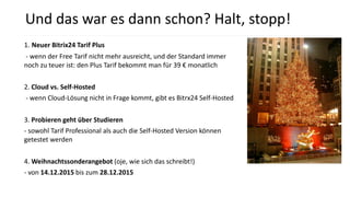 1. Neuer Bitrix24 Tarif Plus
- wenn der Free Tarif nicht mehr ausreicht, und der Standard immer
noch zu teuer ist: den Plus Tarif bekommt man für 39 € monatlich
2. Cloud vs. Self-Hosted
- wenn Cloud-Lösung nicht in Frage kommt, gibt es Bitrx24 Self-Hosted
3. Probieren geht über Studieren
- sowohl Tarif Professional als auch die Self-Hosted Version können
getestet werden
4. Weihnachtssonderangebot (oje, wie sich das schreibt!)
- von 14.12.2015 bis zum 28.12.2015
Und das war es dann schon? Halt, stopp!
 
