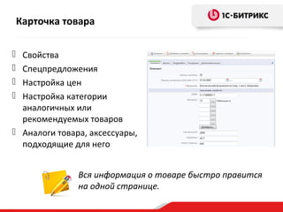 Карточка товара
 Свойства
 Спецпредложения
 Настройка цен
 Настройка категории
аналогичных или
рекомендуемых товаров
 Аналоги товара, аксессуары,
подходящие для него
Вся информация о товаре быстро правится
на одной странице.
 
