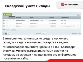 Складской учет: Склады
В интернет-магазине можно создать несколько
складов и задать количество товаров в каждом.
Многоскладовость интегрирована с «1С». Благодаря
этому вы можете выгружать из «1С» остатки по
каждому из складов и представлять эту информацию
посетителям сайта.
 