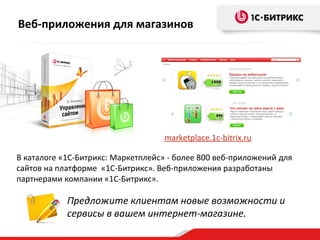 Веб-приложения для магазинов
Предложите клиентам новые возможности и
сервисы в вашем интернет-магазине.
В каталоге «1C-Битрикс: Маркетплейс» - более 800 веб-приложений для
сайтов на платформе «1C-Битрикс». Веб-приложения разработаны
партнерами компании «1С-Битрикс».
marketplace.1c-bitrix.ru
 