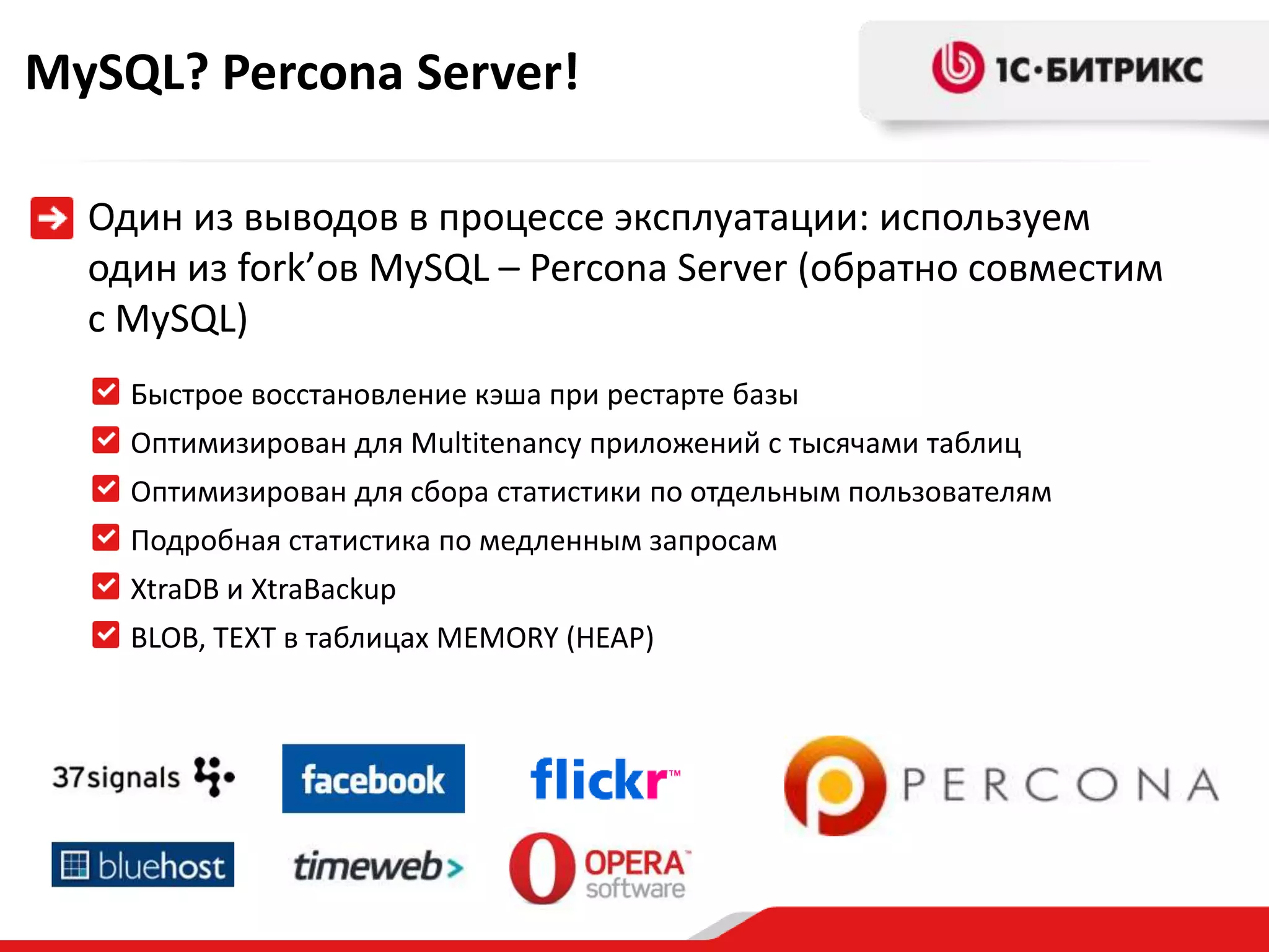 MySQL? Percona Server!
Один из выводов в процессе эксплуатации: используем
один из fork’ов MySQL – Percona Server (обратно совместим
с MySQL)
Быстрое восстановление кэша при рестарте базы
Оптимизирован для Multitenancy приложений с тысячами таблиц
Оптимизирован для сбора статистики по отдельным пользователям
Подробная статистика по медленным запросам

XtraDB и XtraBackup
BLOB, TEXT в таблицах MEMORY (HEAP)

 