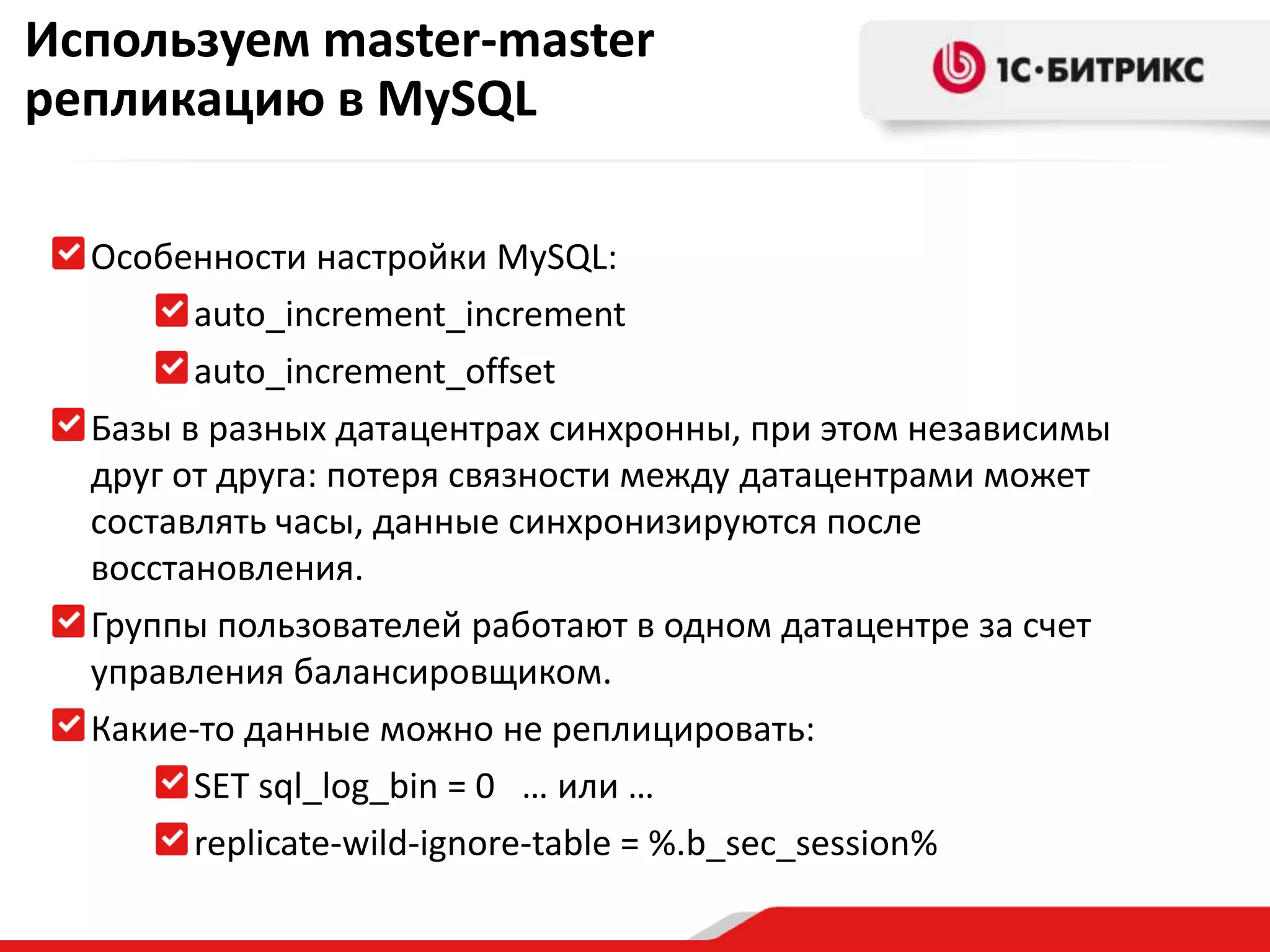 Используем master-master
репликацию в MySQL
Особенности настройки MySQL:
auto_increment_increment
auto_increment_offset
Базы в разных датацентрах синхронны, при этом независимы
друг от друга: потеря связности между датацентрами может
составлять часы, данные синхронизируются после
восстановления.
Группы пользователей работают в одном датацентре за счет
управления балансировщиком.
Какие-то данные можно не реплицировать:
SET sql_log_bin = 0 … или …
replicate-wild-ignore-table = %.b_sec_session%

 