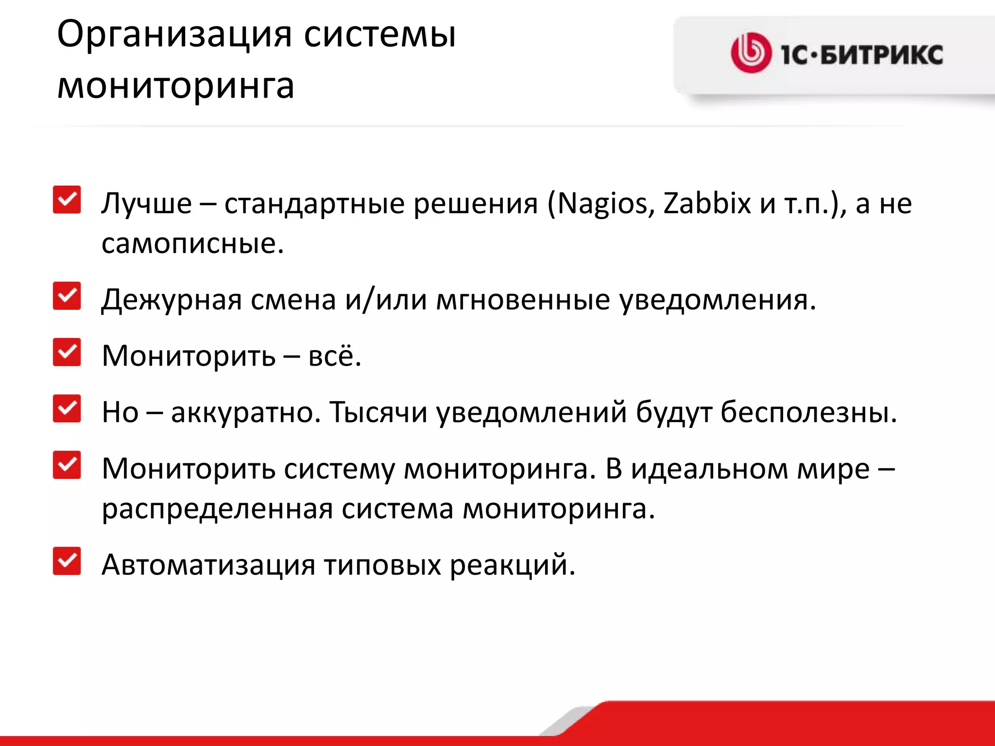 Организация системы
мониторинга
Лучше – стандартные решения (Nagios, Zabbix и т.п.), а не
самописные.

Дежурная смена и/или мгновенные уведомления.
Мониторить – всё.
Но – аккуратно. Тысячи уведомлений будут бесполезны.

Мониторить систему мониторинга. В идеальном мире –
распределенная система мониторинга.
Автоматизация типовых реакций.

 