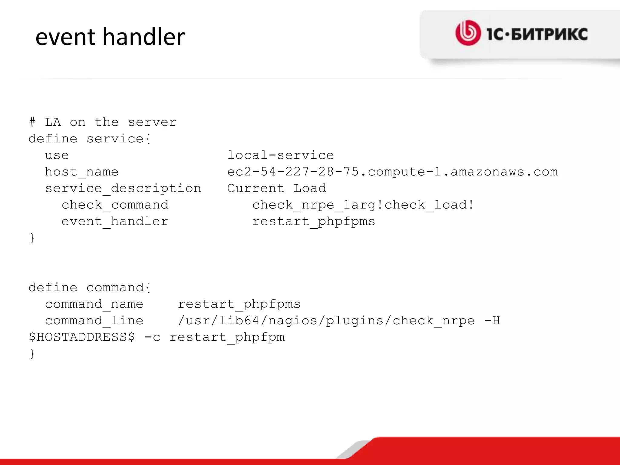 event handler
# LA on the server
define service{
use
host_name
service_description
check_command
event_handler
}

local-service
ec2-54-227-28-75.compute-1.amazonaws.com
Current Load
check_nrpe_1arg!check_load!
restart_phpfpms

define command{
command_name
restart_phpfpms
command_line
/usr/lib64/nagios/plugins/check_nrpe -H
$HOSTADDRESS$ -c restart_phpfpm
}

 