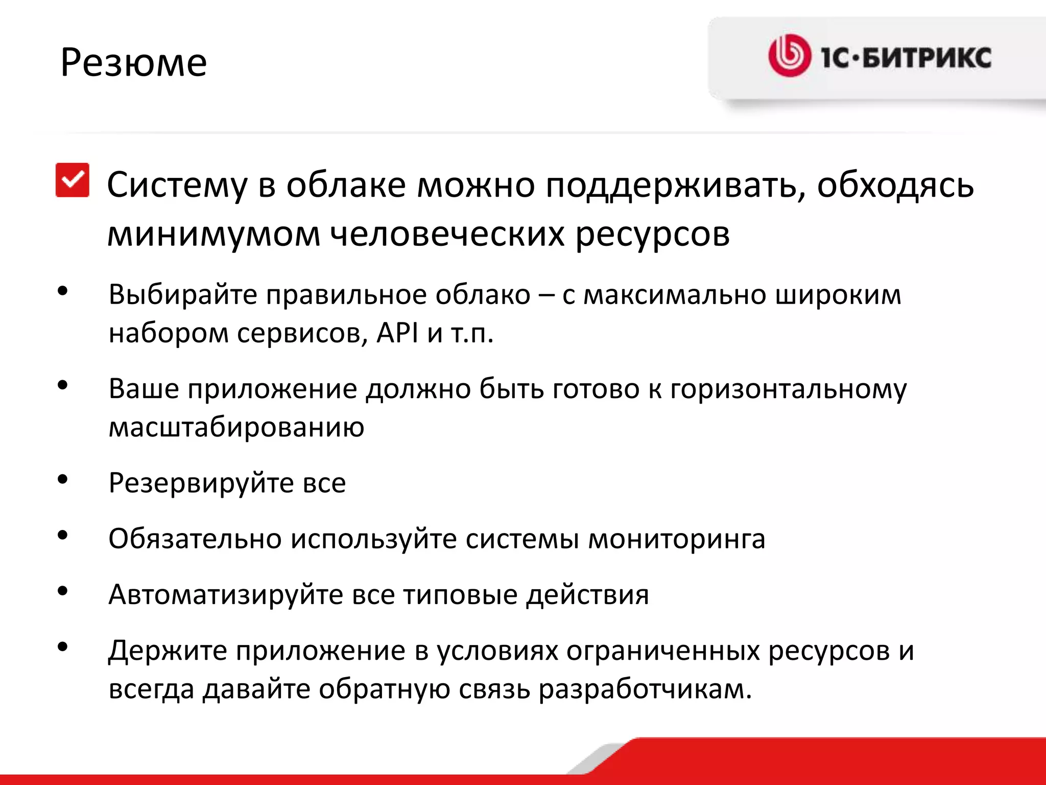 Резюме
Систему в облаке можно поддерживать, обходясь
минимумом человеческих ресурсов
•

Выбирайте правильное облако – с максимально широким
набором сервисов, API и т.п.

•

Ваше приложение должно быть готово к горизонтальному
масштабированию

•
•
•
•

Резервируйте все
Обязательно используйте системы мониторинга
Автоматизируйте все типовые действия
Держите приложение в условиях ограниченных ресурсов и
всегда давайте обратную связь разработчикам.

 