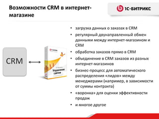 Возможности CRM в интернет-
магазине
• загрузка данных о заказах в CRM
• регулярный двунаправленный обмен
данными между интернет-магазином и
CRM
• обработка заказов прямо в CRM
• объединение в CRM заказов из разных
интернет-магазинов
• бизнес-процесс для автоматического
распределения «лидов» между
менеджерами (например, в зависимости
от суммы контракта)
• «воронка» для оценки эффективности
продаж
• и многое другое
CRM
 