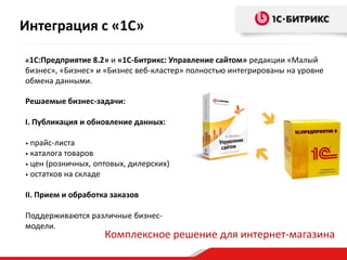 «1С:Предприятие 8.2» и «1С-Битрикс: Управление сайтом» редакции «Малый
бизнес», «Бизнес» и «Бизнес веб-кластер» полностью интегрированы на уровне
обмена данными.
Решаемые бизнес-задачи:
I. Публикация и обновление данных:
• прайс-листа
• каталога товаров
• цен (розничных, оптовых, дилерских)
• остатков на складе
II. Прием и обработка заказов
Поддерживаются различные бизнес-
модели.
Комплексное решение для интернет-магазина
Интеграция с «1С»
 