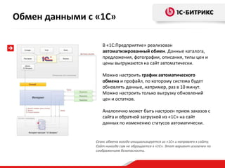 В «1С:Предприятие» реализован
автоматизированный обмен. Данные каталога,
предложения, фотографии, описания, типы цен и
цены выгружаются на сайт автоматически.
Можно настроить график автоматического
обмена и профайл, по которому система будет
обновлять данные, например, раз в 10 минут.
Можно настроить только выгрузку обновлений
цен и остатков.
Аналогично может быть настроен прием заказов с
сайта и обратной загрузкой из «1С» на сайт
данных по изменению статусов автоматически.
Сеанс обмена всегда инициализируется из «1С» и направлен к сайту.
Сайт никогда сам не обращается к «1С». Этот вариант исключен по
соображениям безопасности.
Обмен данными с «1С»
 